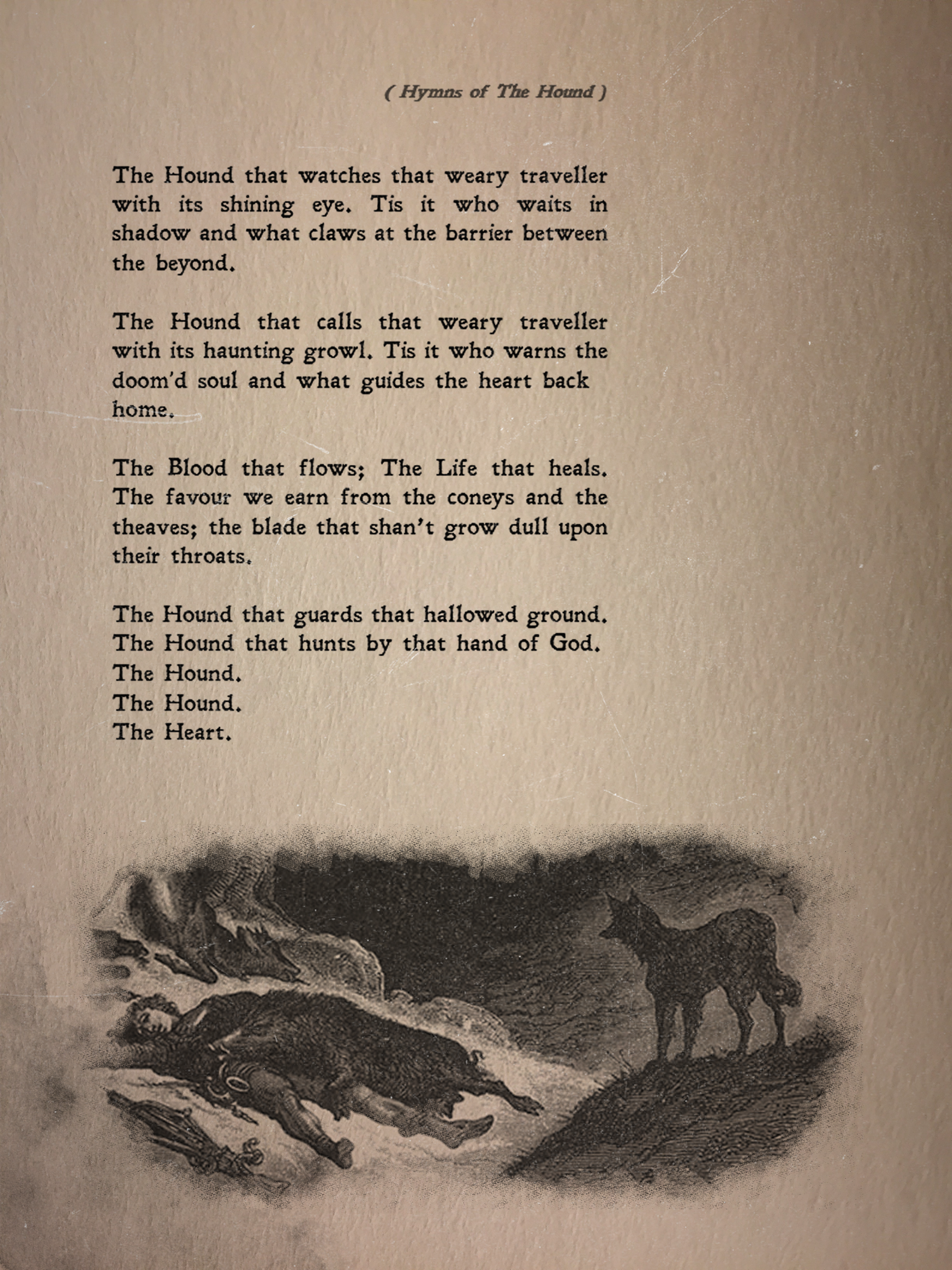 
The Hound that watches that weary traveller with its shining eye.
Tis it who waits in shadow and what claws at the barrier between the beyond.

The Hound that calls that weary traveller with its haunting growl.
Tis it who warns the doom’d soul and what guides the heart back
home.

The Blood that flows; The Life that heals.
The favour we earn from the coneys and the theaves;
the blade that shan’t grow dull upon their throats.

The Hound that guards that hallowed ground.
The Hound that hunts by that hand of God.
The Hound.
The Hound.
The Heart.
