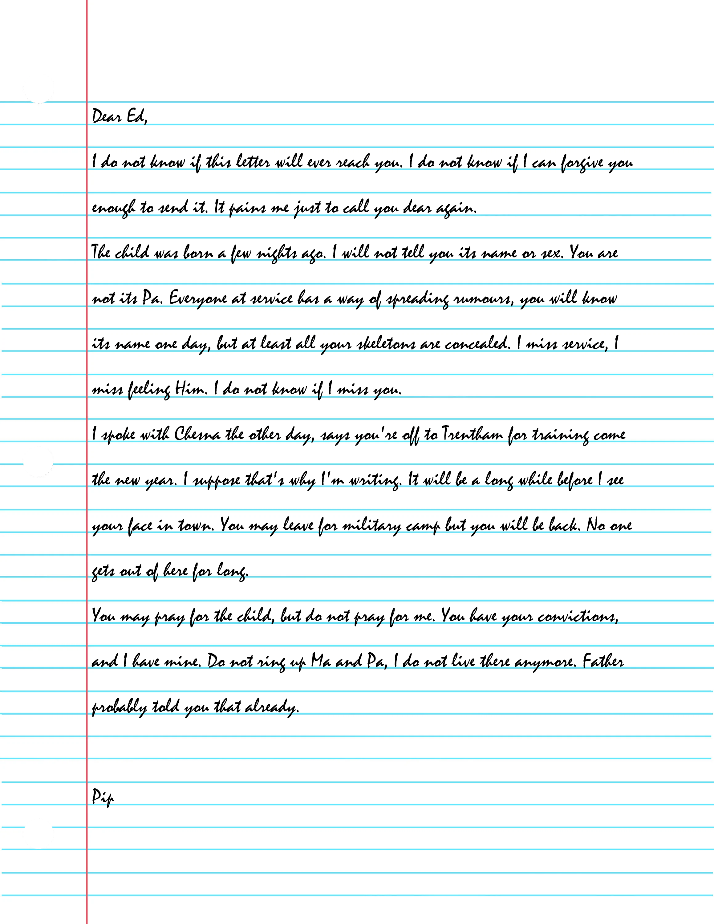 
    Dear Ed,

  I do not know if this letter will ever reach you. I do not know if I can forgive you enough to send it. It pains me just to call you dear again.
  The child was born a few nights ago. I will not tell you its name or sex. You are not its Pa. Everyone at service has a way of spreading rumours, you will know its name one day, but at least all your skeletons are concealed. I miss service, I miss feeling Him. I do not know if I miss you.
  I spoke with Chesna the other day, says you're off to Trentham for training come the new year. I suppose that's why I'm writing. It will be a long while before I see your face in town. You may leave for military camp but you will be back. No one gets out of here for long. 
  You may pray for the child, but do not pray for me. You have your convictions, and I have mine. Do not ring up Ma and Pa, I do not live there anymore. Father probably told you that already.

  Pip